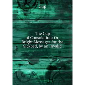 

Книга The Cup of Consolation: Or, Bright Messages for the Sickbed, by an Invalid