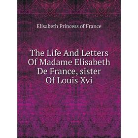 

Книга The Life And Letters Of Madame Elisabeth De France, sister Of Louis Xvi