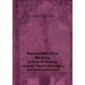 

Книга Duncombe's Free Banking An Essay On Banking, Currency, Finance, Exchanges, and Political Economy