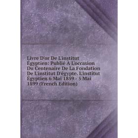 

Книга Livre D'or De L'institut Égyptien: Publié À L'occasion Du Centenaire De La Fondation De L'institut D'égypte L'institut Égyptien 6 Mai 1859 — 5 M