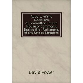 

Книга Reports of the Decisions of Committees of the House of Commons: During the. Parliament of the United Kingdom
