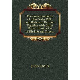 

Книга The Correspondence of John Cosin, D.D., Lord Bishop of Durham: Together with Other Papers Illustrative of His Life and Times.