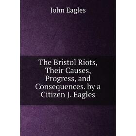 

Книга The Bristol Riots, Their Causes, Progress, and Consequences. by a Citizen J. Eagles