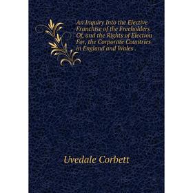 

Книга An Inquiry Into the Elective Franchise of the Freeholders Of, and the Rights of Election For, the Corporate Countries in England and Wales.