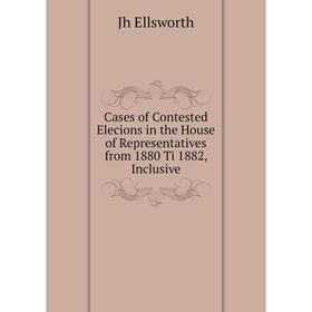 

Книга Cases of Contested Elecions in the House of Representatives from 1880 Ti 1882, Inclusive