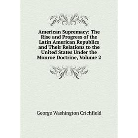 

Книга American Supremacy: The Rise and Progress of the Latin American Republics and Their Relations to the United States Under the Monroe Doctrine, Vo