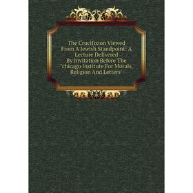 

Книга The Crucifixion Viewed From A Jewish Standpoint: A Lecture Delivered By Invitation Before The chicago Institute For Morals, Religion And Letters