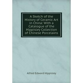 

Книга A Sketch of the History of Ceramic Art in China: With a Catalogue of the Hippisley Collection of Chinese Porcelains. Alfred Edward Hippisley