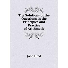 

Книга The Solutions of the Questions in the Principles and Practice of Arithmetic. John Hind