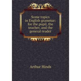 

Книга Some topics in English grammar: for the pupil, the teacher, and the general reader. Arthur Hinds
