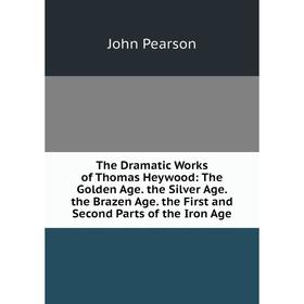 

Книга The Dramatic Works of Thomas Heywood: The Golden Age. the Silver Age. the Brazen Age. the First and Second Parts of the Iron Age. John Pearson