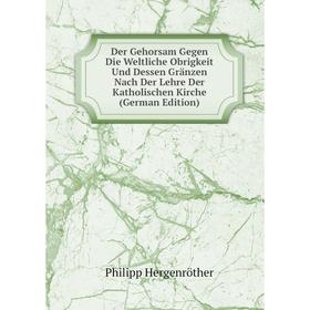 

Книга Der Gehorsam Gegen Die Weltliche Obrigkeit Und Dessen Gränzen Nach Der Lehre Der Katholischen Kirche (German Edition). Philipp Hergenröther