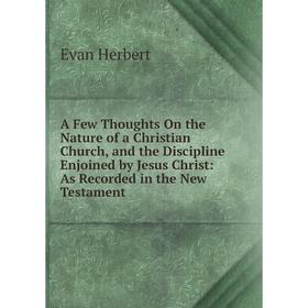 

Книга A Few Thoughts On the Nature of a Christian Church, and the Discipline Enjoined by Jesus Christ: As Recorded in the New Testament. Evan Herbert