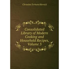 

Книга Consolidated Library of Modern Cooking and Household Recipes, Volume 3. Christine Terhune Herrick