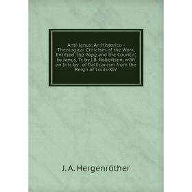 

Книга Anti-Janus: An Historico - Theological Criticism of the Work, Entitled 'the Pope and the Council', by Janus, Tr. by J.B. Robertson