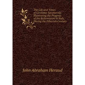 

Книга The Life and Times of Girolamo Savonarola: Illustrating the Progress of the Reformation in Italy, During the Fifteenth Century. John Abraham Her
