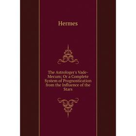 

Книга The Astrologer's Vade-Mecum; Or a Complete System of Prognostication from the Influence of the Stars. Hermes