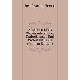 

Книга Ansichten Eines Obskuranten Ueber Katholizismus Und Protestantismus (German Edition). Josef Anton Henne