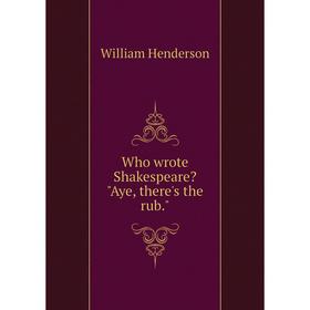 

Книга Who wrote Shakespeare Aye, there's the rub.. William Henderson