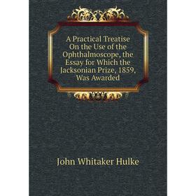 

Книга A Practical Treatise On the Use of the Ophthalmoscope, the Essay for Which the Jacksonian Prize, 1859, Was Awarded. John Whitaker Hulke
