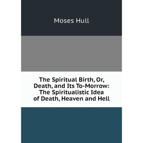 

Книга The Spiritual Birth, Or, Death, and Its To-Morrow: The Spiritualistic Idea of Death, Heaven and Hell. Moses Hull