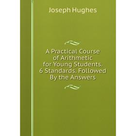 

Книга A Practical Course of Arithmetic for Young Students. 6 Standards. Followed By the Answers. Joseph Hughes