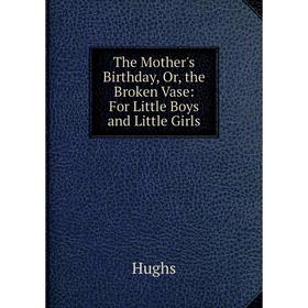 

Книга The Mother's Birthday, Or, the Broken Vase: For Little Boys and Little Girls. Hughs