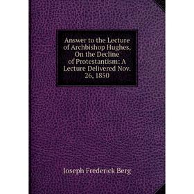 

Книга Answer to the Lecture of Archbishop Hughes, On the Decline of Protestantism: A Lecture Delivered Nov. 26, 1850. Joseph Frederick Berg