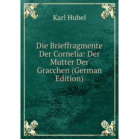 

Книга Die Brieffragmente Der Cornelia: Der Mutter Der Gracchen (German Edition). Karl Hubel