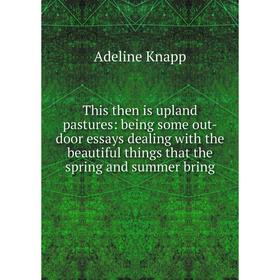 

Книга This then is upland pastures: being some out-door essays dealing with the beautiful things that the spring and summer bring. Adeline Knapp
