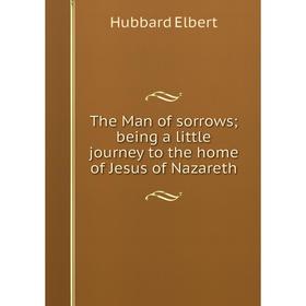 

Книга The Man of sorrows; being a little journey to the home of Jesus of Nazareth. Hubbard Elbert