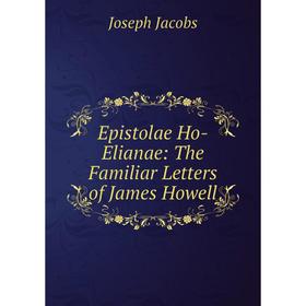 

Книга Epistolae Ho-Elianae: The Familiar Letters of James Howell. Joseph Jacobs