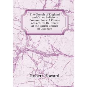 

Книга The Church of England and Other Religious Communions: A Course of Lectures Delivered at the Parish Church of Clapham. Robert Howard