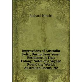 

Книга Impressions of Australia Felix, During Four Years Residence in That Colony: Notes of a Voyage Round the World; Australian Poems, c. Richard How