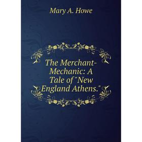 

Книга The Merchant-Mechanic: A Tale of New England Athens.. Mary A. Howe