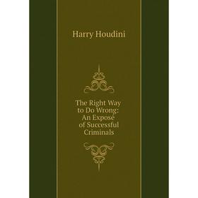 

Книга The Right Way to Do Wrong: An Exposé of Successful Criminals. Harry Houdini