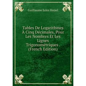 

Книга Tables De Logarithmes À Cinq Décimales, Pour Les Nombres Et Les Lignes Trigonométriques. (French Edition). Guillaume Jules Hoüel