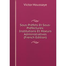 

Книга Sous-Préfets Et Sous-Préfectures: Institutions Et Moeurs Administratives (French Edition). Victor Houssaye