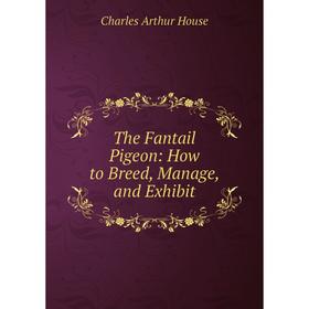 

Книга The Fantail Pigeon: How to Breed, Manage, and Exhibit. Charles Arthur House