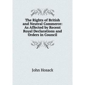 

Книга The Rights of British and Neutral Commerce: As Affected by Recent Royal Declarations and Orders in Council. John Hosack