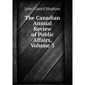 

Книга The Canadian Annual Review of Public Affairs, Volume 3. J. Castell Hopkins