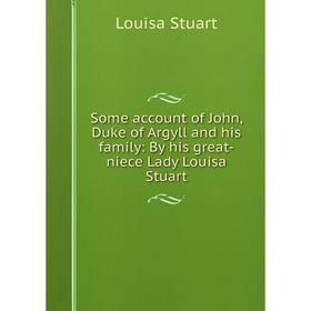 

Книга Some account of John, Duke of Argyll and his family: By his great-niece Lady Louisa Stuart. Louisa Stuart