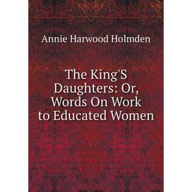 

Книга The King'S Daughters: Or, Words On Work to Educated Women. Annie Harwood Holmden