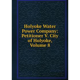 

Книга Holyoke Water Power Company: Petitioner V. City of Holyoke, Volume 8