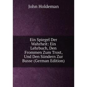 

Книга Ein Spiegel Der Wahrheit: Ein Lehrbuch, Den Frommen Zum Trost, Und Den Sündern Zur Busse (German Edition). John Holdeman