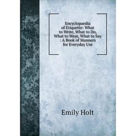 

Книга Encyclopaedia of Etiquette: What to Write, What to Do, What to Wear, What to Say: A Book of Manners for Everyday Use. Emily Holt