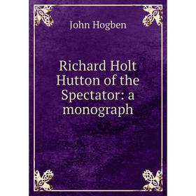 

Книга Richard Holt Hutton of the Spectator: a monograph. John Hogben