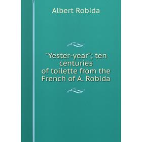 

Книга Yester-year; ten centuries of toilette from the French of A. Robida. Albert Robida