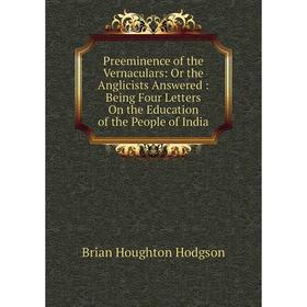 

Книга Preeminence of the Vernaculars: Or the Anglicists Answered: Being Four Letters On the Education of the People of India. Brian Houghton Hodgson