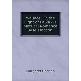 

Книга Wallace; Or, the Fight of Falkirk, a Metrical Romance By M. Hodson.. Margaret Hodson